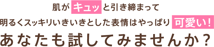 肌がキュッと引き締まって明るくスッキリいきいきとした表情はやっぱり可愛い！あなたも試してみませんか？