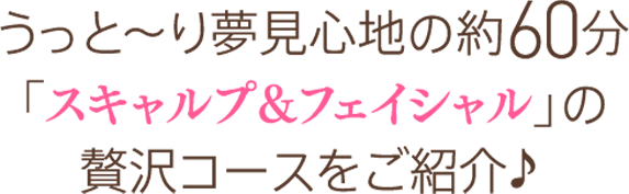 うっと〜り夢見心地の約60分「スキャルプ＆フェイシャル」の贅沢コースwpご紹介