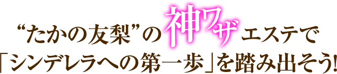 “たかの友梨”の神ワザエステで「シンデレラへの第一歩」を踏み出そう！