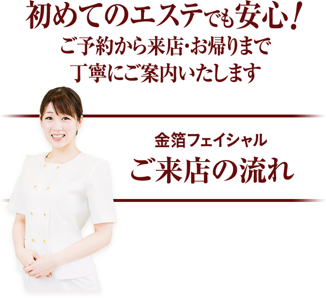 初めてのエステでも安心!ご予約から来店・お帰りまで丁寧にご案内いたします。