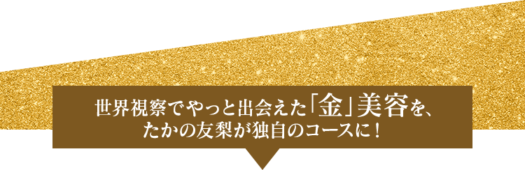 世界視察でやっと出会えた「金」美容を、たかの友梨が独自のコースに!