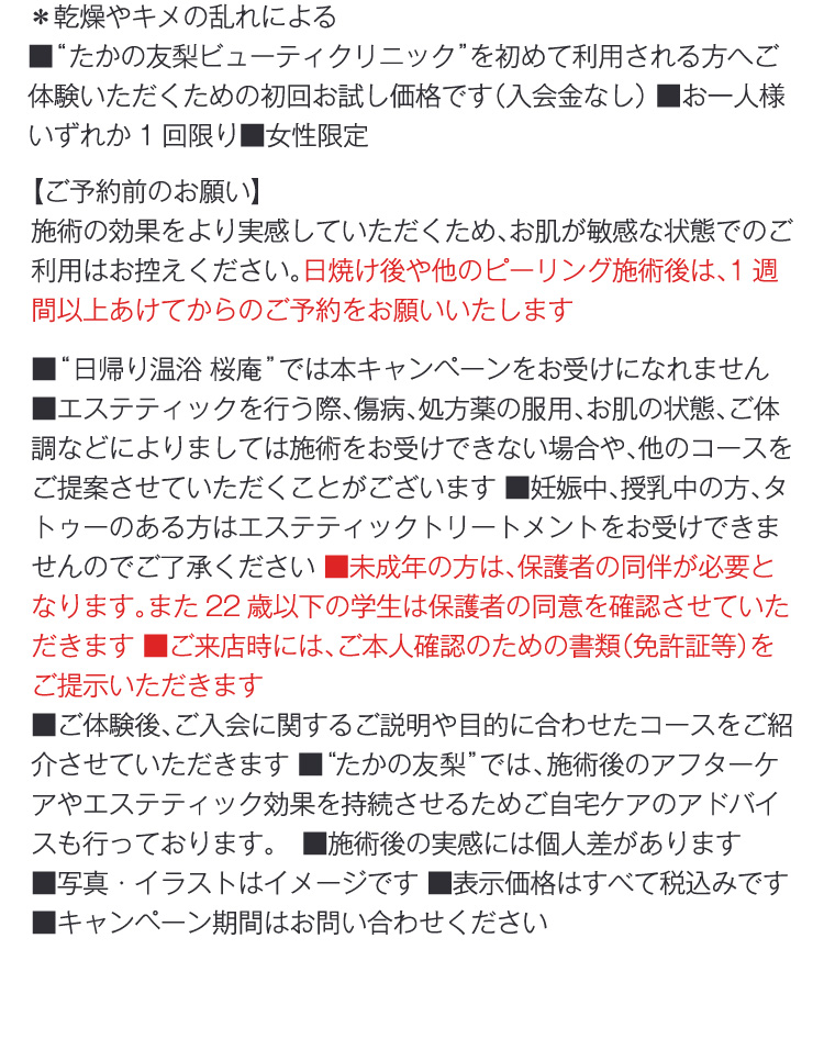 ＊乾燥やキメの乱れによる
                ■“たかの友梨ビューティクリニック”を初めて利用される方へご体験いただくための初回お試し価格です（入会金なし） ■お一人様いずれか1回限り■女性限定
                【ご予約前のお願い】
                施術の効果をより実感していただくため、お肌が敏感な状態でのご利用はお控えください。日焼け後や他のピーリング施術後は、1週間以上あけてからのご予約をお願いいたします
                ■“日帰り温浴 桜庵”では本キャンペーンをお受けになれません　■エステティックを行う際、傷病、処方薬の服用、お肌の状態、ご体調などによりましては施術をお受けできない場合や、他のコースをご提案させていただくことがございます ■妊娠中、授乳中の方、タトゥーのある方はエステティックトリートメントをお受けできませんのでご了承ください ■未成年の方は、保護者の同伴が必要となります。また22歳以下の学生は保護者の同意を確認させていただきます ■ご来店時には、ご本人確認のための書類（免許証等）をご提示いただきます
                ■ご体験後、ご入会に関するご説明や目的に合わせたコースをご紹介させていただきます ■“たかの友梨”では、施術後のアフターケアやエステティック効果を持続させるためご自宅ケアのアドバイスも行っております。　■施術後の実感には個人差があります 
                ■写真・イラストはイメージです ■表示価格はすべて税込みです ■キャンペーン期間はお問い合わせください