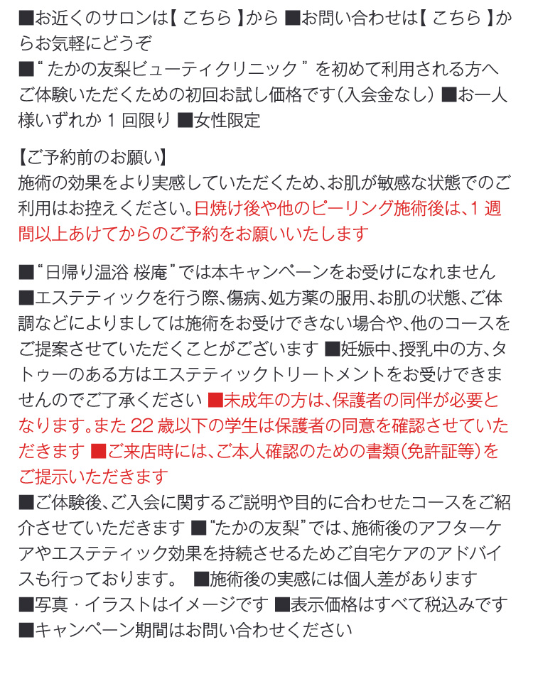 
                ■お近くのサロンは【 こちら 】から ■お問い合わせは【 こちら 】からお気軽にどうぞ
                ■“たかの友梨ビューティクリニック”を初めて利用される方へご体験いただくための初回お試し価格です（入会金なし） ■お一人様いずれか1回限り ■女性限定
                【ご予約前のお願い】
                施術の効果をより実感していただくため、お肌が敏感な状態でのご利用はお控えください。日焼け後や他のピーリング施術後は、1週間以上あけてからのご予約をお願いいたします
                ■“日帰り温浴 桜庵”では本キャンペーンをお受けになれません　■エステティックを行う際、傷病、処方薬の服用、お肌の状態、ご体調などによりましては施術をお受けできない場合や、他のコースをご提案させていただくことがございます ■妊娠中、授乳中の方、タトゥーのある方はエステティックトリートメントをお受けできませんのでご了承ください ■未成年の方は、保護者の同伴が必要となります。また22歳以下の学生は保護者の同意を確認させていただきます ■ご来店時には、ご本人確認のための書類（免許証等）をご提示いただきます
                ■ご体験後、ご入会に関するご説明や目的に合わせたコースをご紹介させていただきます ■“たかの友梨”では、施術後のアフターケアやエステティック効果を持続させるためご自宅ケアのアドバイスも行っております。　■施術後の実感には個人差があります 
                ■写真・イラストはイメージです ■表示価格はすべて税込みです ■キャンペーン期間はお問い合わせください