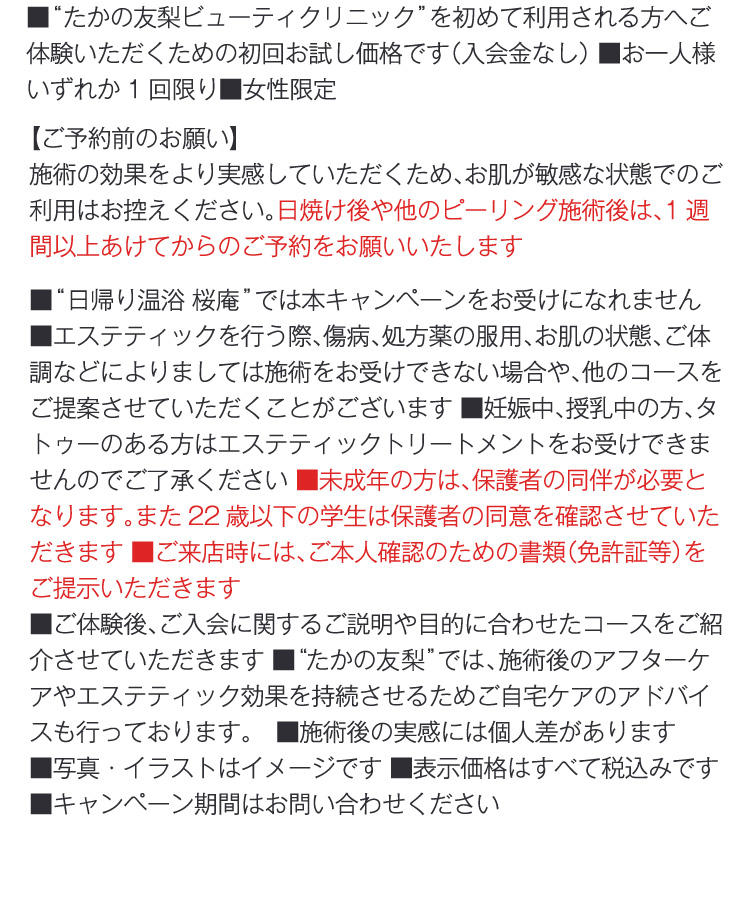 
                ■“たかの友梨ビューティクリニック”を初めて利用される方へご体験いただくための初回お試し価格です（入会金なし） ■お一人様いずれか1回限り■女性限定
                【ご予約前のお願い】
                施術の効果をより実感していただくため、お肌が敏感な状態でのご利用はお控えください。日焼け後や他のピーリング施術後は、1週間以上あけてからのご予約をお願いいたします
                ■“日帰り温浴 桜庵”では本キャンペーンをお受けになれません　■エステティックを行う際、傷病、処方薬の服用、お肌の状態、ご体調などによりましては施術をお受けできない場合や、他のコースをご提案させていただくことがございます ■妊娠中、授乳中の方、タトゥーのある方はエステティックトリートメントをお受けできませんのでご了承ください ■未成年の方は、保護者の同伴が必要となります。また22歳以下の学生は保護者の同意を確認させていただきます ■ご来店時には、ご本人確認のための書類（免許証等）をご提示いただきます
                ■ご体験後、ご入会に関するご説明や目的に合わせたコースをご紹介させていただきます ■“たかの友梨”では、施術後のアフターケアやエステティック効果を持続させるためご自宅ケアのアドバイスも行っております。　■施術後の実感には個人差があります 
                ■写真・イラストはイメージです ■表示価格はすべて税込みです ■キャンペーン期間はお問い合わせください