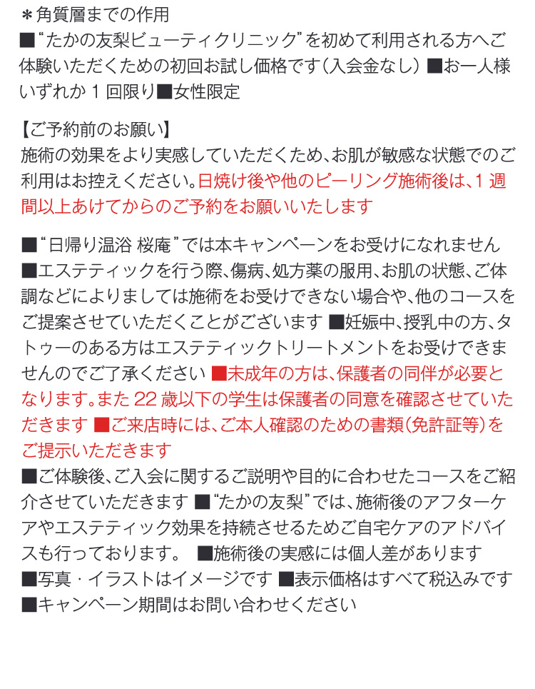 ＊角質質までの作用
                ■“たかの友梨ビューティクリニック”を初めて利用される方へご体験いただくための初回お試し価格です（入会金なし） ■お一人様いずれか1回限り■女性限定
                【ご予約前のお願い】
                施術の効果をより実感していただくため、お肌が敏感な状態でのご利用はお控えください。日焼け後や他のピーリング施術後は、1週間以上あけてからのご予約をお願いいたします
                ■“日帰り温浴 桜庵”では本キャンペーンをお受けになれません　■エステティックを行う際、傷病、処方薬の服用、お肌の状態、ご体調などによりましては施術をお受けできない場合や、他のコースをご提案させていただくことがございます ■妊娠中、授乳中の方、タトゥーのある方はエステティックトリートメントをお受けできませんのでご了承ください ■未成年の方は、保護者の同伴が必要となります。また22歳以下の学生は保護者の同意を確認させていただきます ■ご来店時には、ご本人確認のための書類（免許証等）をご提示いただきます
                ■ご体験後、ご入会に関するご説明や目的に合わせたコースをご紹介させていただきます ■“たかの友梨”では、施術後のアフターケアやエステティック効果を持続させるためご自宅ケアのアドバイスも行っております。　■施術後の実感には個人差があります 
                ■写真・イラストはイメージです ■表示価格はすべて税込みです ■キャンペーン期間はお問い合わせください