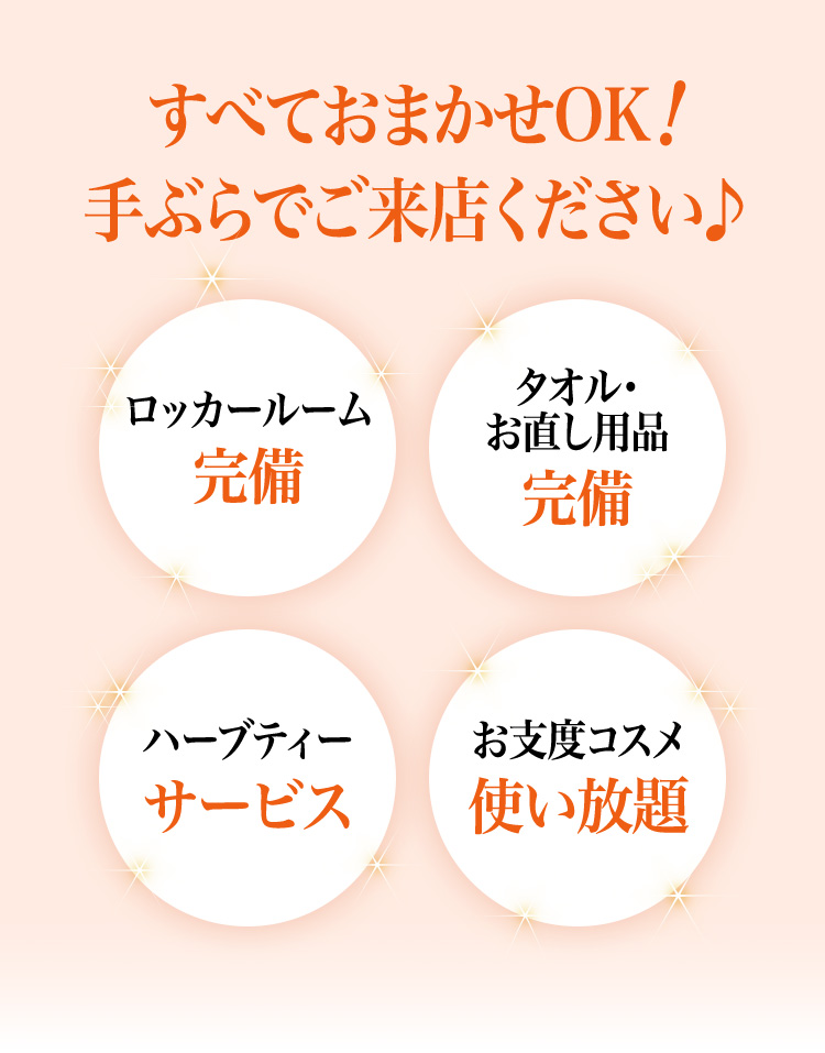すべておまかせOK!手ぶらでご来店ください♪
        ロッカールーム完備
        タオル・お直し用品完備
        ハーブティーサービス
        お支度コスメ使い放題