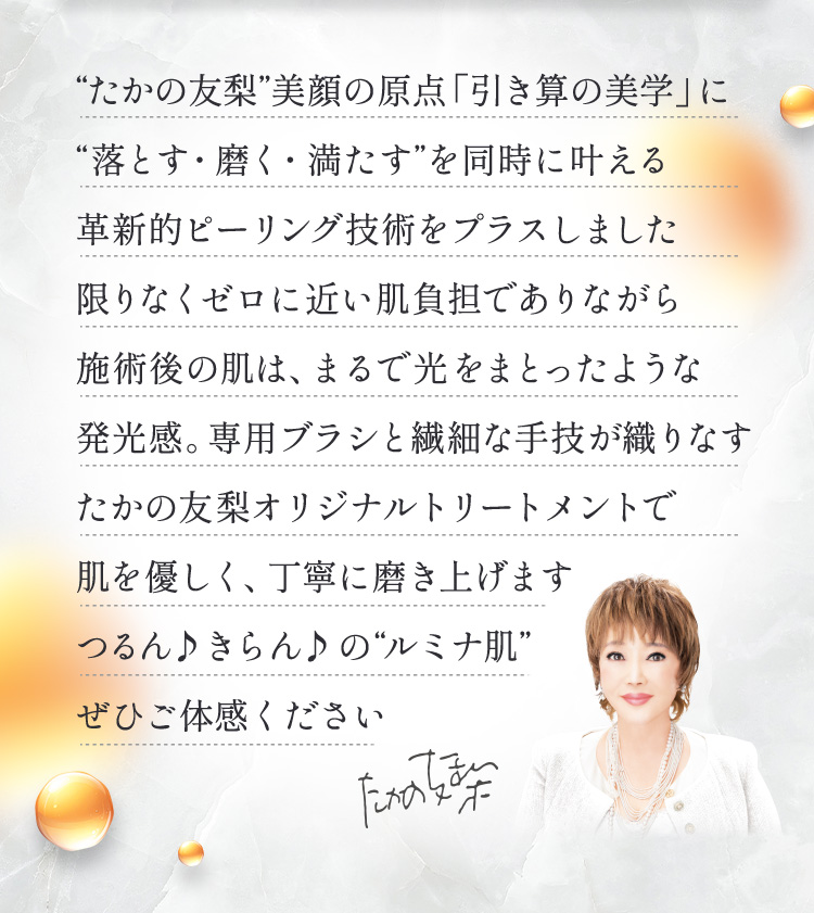 “たかの友梨”美顔の原点「引き算の美学」に
“落とす・磨く・満たす”を同時に叶える
革新的ピーリング技術をプラスしました
限りなくゼロに近い肌負担でありながら
施術後の肌は、まるで光をまとったような
発光感。専用ブラシと繊細な手技が織りなす
たかの友梨オリジナルトリートメントで
肌を優しく、丁寧に磨き上げます
つるん♪ きらん♪ の“ルミナ肌”
ぜひご体感ください