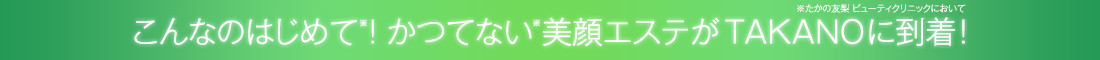 こんなのはじめて!かつてない美顔エステがTAKANOに到着!
