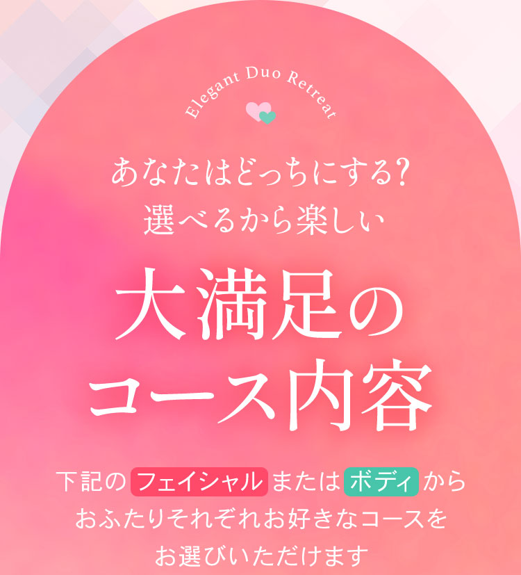 あなたはどっちにする？
        選べるから楽しい
        大満足のコース内容
        下記のフェイシャル、またはボディーから
        おふたり、それぞれ、お好きなコースを
        お選びいただけます