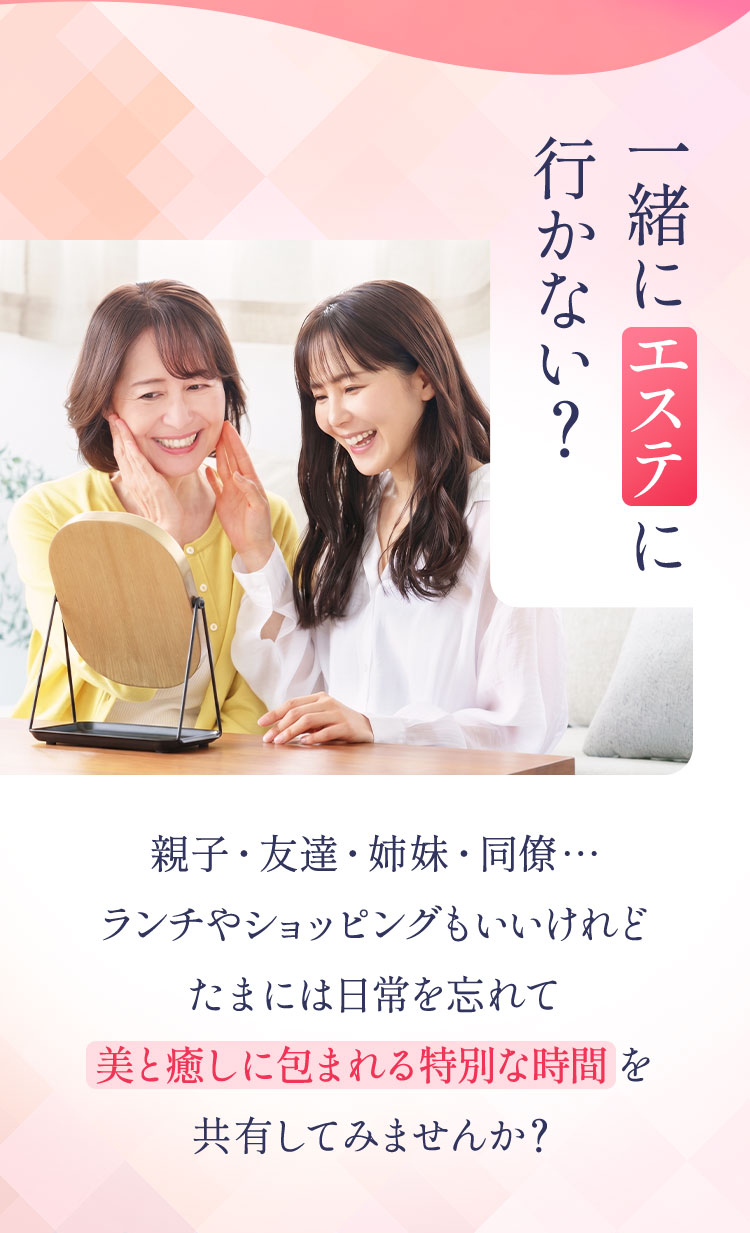 Question 一緒にエステに行かない？
        親子・友達・姉妹・同僚…
        ランチやショッピングもいいけれど
        たまには、日常を忘れて
        美と癒しに包まれる特別な時間を
        共有してみませんか？
