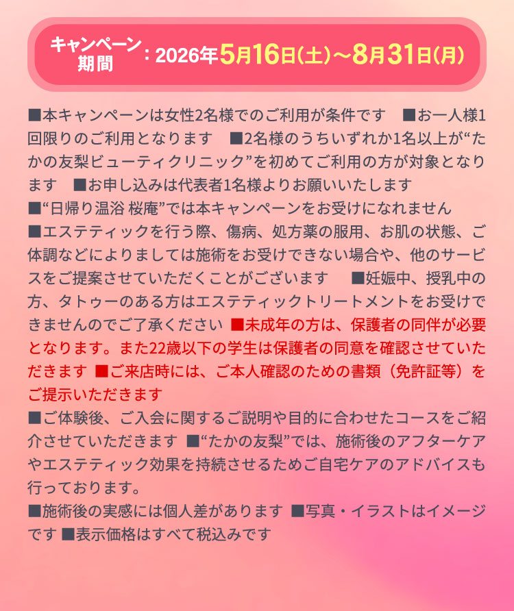 キャンペーン期間：5月16日〜8月31日　
            ■本キャンペーンは女性2名様でのご利用が条件です　■お一人様1回限りのご利用となります　■2名様のうちいずれか1名以上が“たかの友梨ビューティクリニック”を初めてご利用の方が対象となります　■お申し込みは代表者1名様よりお願いいたします
            ■“日帰り温浴 桜庵”では本キャンペーンをお受けになれません
            ■エステティックを行う際、傷病、処方薬の服用、お肌の状態、ご体調などによりましては施術をお受けできない場合や、他のサービスをご提案させていただくことがございます ■妊娠中、授乳中の方、タトゥーのある方はエステティックトリートメントをお受けできませんのでご了承ください ■未成年の方は、保護者の同伴が必要となります。また22歳以下の学生は保護者の同意を確認させていただきます ■ご来店時には、ご本人確認のための書類（免許証等）をご提示いただきます
            ■ご体験後、ご入会に関するご説明や目的に合わせたコースをご紹介させていただきます ■“たかの友梨”では、施術後のアフターケアやエステティック効果を持続させるためご自宅ケアのアドバイスも行っております。
            ■施術後の実感には個人差があります ■写真・イラストはイメージです ■表示価格はすべて税込みです 
