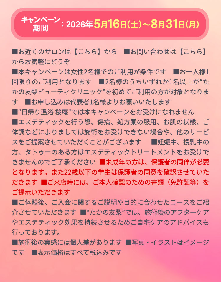 キャンペーン期間：5月16日〜8月31日　
                ■お近くのサロンは【 こちら 】から ■お問い合わせは【 こちら 】からお気軽にどうぞ
                ■本キャンペーンは女性2名様でのご利用が条件です　■お一人様1回限りのご利用となります　■2名様のうちいずれか1名以上が“たかの友梨ビューティクリニック”を初めてご利用の方が対象となります　■お申し込みは代表者1名様よりお願いいたします
                ■“日帰り温浴 桜庵”では本キャンペーンをお受けになれません
                ■エステティックを行う際、傷病、処方薬の服用、お肌の状態、ご体調などによりましては施術をお受けできない場合や、他のサービスをご提案させていただくことがございます ■妊娠中、授乳中の方、タトゥーのある方はエステティックトリートメントをお受けできませんのでご了承ください ■未成年の方は、保護者の同伴が必要となります。また22歳以下の学生は保護者の同意を確認させていただきます ■ご来店時には、ご本人確認のための書類（免許証等）をご提示いただきます
                ■ご体験後、ご入会に関するご説明や目的に合わせたコースをご紹介させていただきます ■“たかの友梨”では、施術後のアフターケアやエステティック効果を持続させるためご自宅ケアのアドバイスも行っております。
                ■施術後の実感には個人差があります ■写真・イラストはイメージです ■表示価格はすべて税込みです 