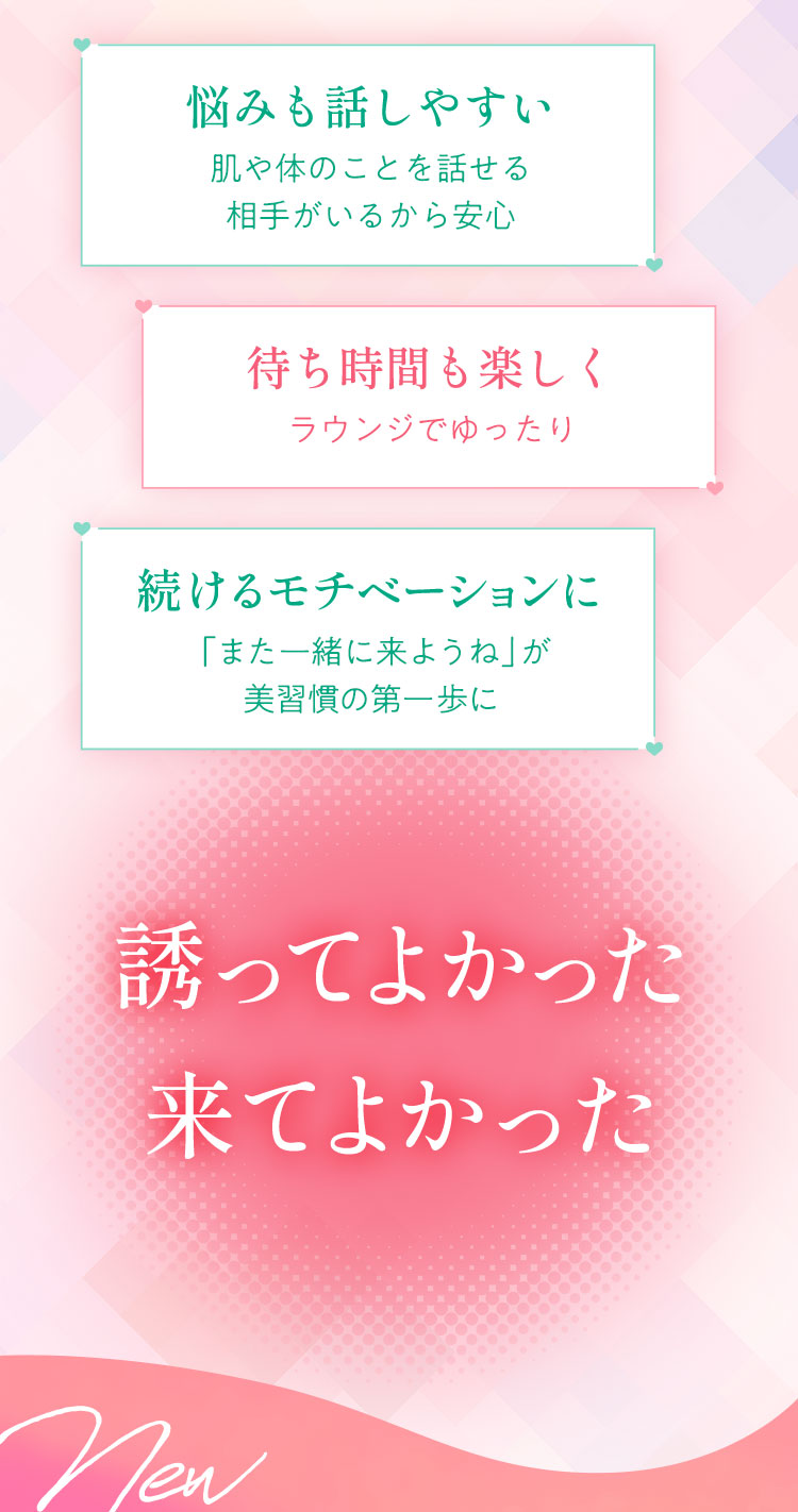 悩みも話しやすい
        肌や体のことを話せる
        相手がいるから安心
        待ち時間も楽しく
        ラウンジでゆったり
        続けるモチベーションに
        「また一緒に来ようね」が
        美習慣の第一歩に
        誘ってよかった。来てよかった。