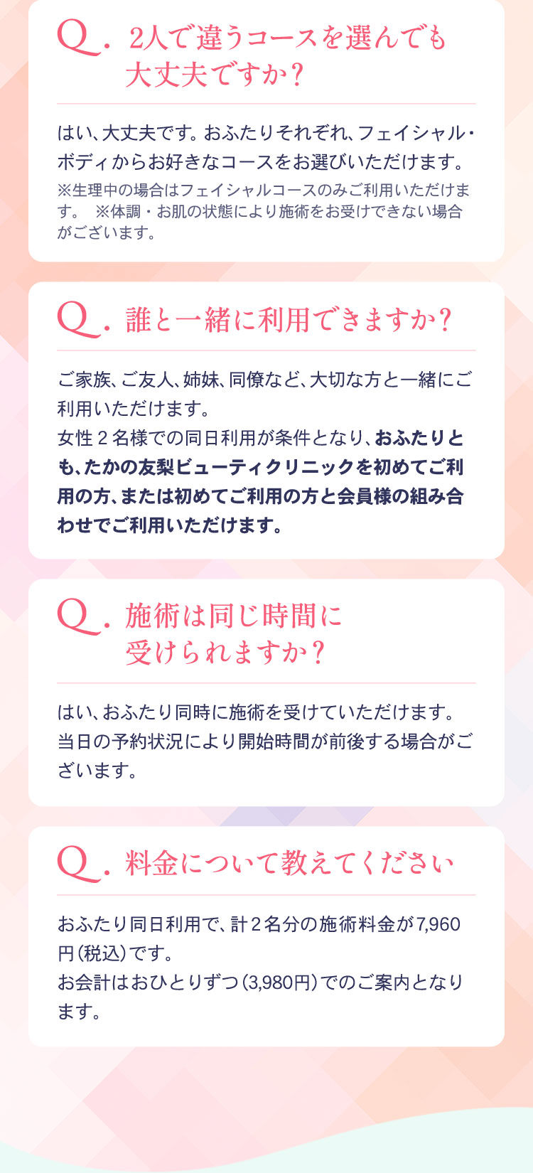 Q2人で違うコースを選んでも大丈夫ですか？
        はい、大丈夫です。おふたりそれぞれ、フェイシャル・ボディーからお好きなコースをお選びいただけます。
        Q誰と一緒に利用できますか？
        ご家族、ご友人、姉妹、同僚など、大切な方と一緒にご利用いただけます。
        女性2名での同時利用が条件となり、おふたりとも、たかの友梨ビューティクリニックを初めてご利用の方、または初めてご利用の方と会員様の組み合わせでご利用いただけます。
        Q施術は同じ時間に受けられますか？
        はい、おふたり同時に施術を受けていただけます。当日の利用状況により開始時間が前後する場合がございます。
        Q料金について教えてください
        おふたり同時利用で、計2名分の施術料金が7960円(税込)です。
        お会計はお一人ずつ(3980円)でのご案内となります。