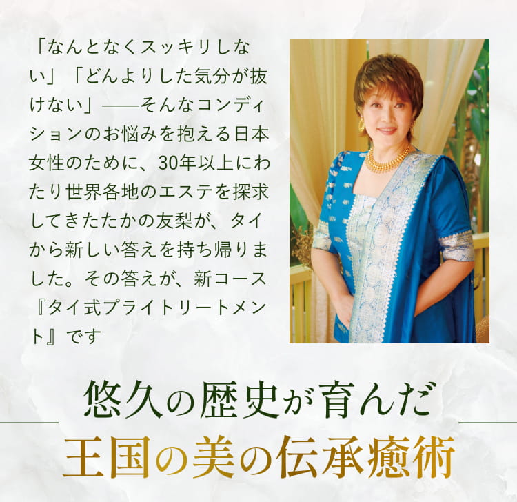 「なんとなくスッキリしない」「どんよりした気分が抜けない」——そんなコンディションのお悩みを抱える日本女性のために、30年以上にわたり世界各地のエステを探求してきたたかの友梨が、タイから新しい答えを持ち帰りました。その答えが、新コース『タイ式プライトリートメント』です