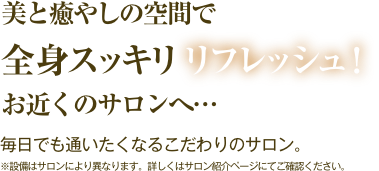 美と癒しの空間で全身スッキリリフレッシュ！　お近くのサロンへ… 毎日でも通いたくなるこだわりのサロン。