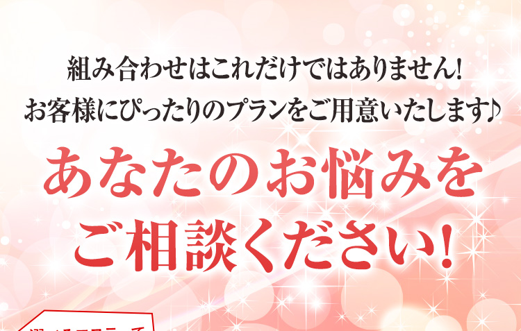組み合わせはこれだけではありません!お客さまにぴったりのプランをご用意いたします♪あなたのお悩みをご相談ください!