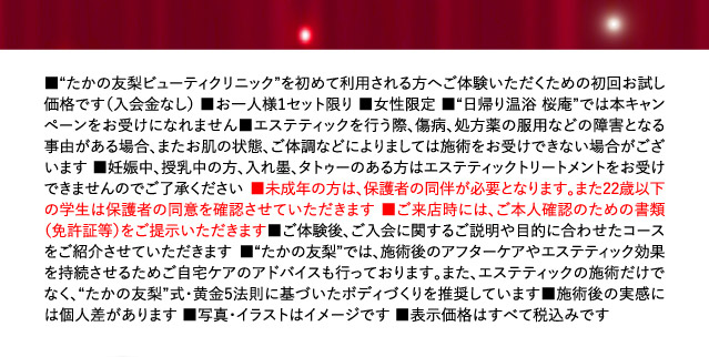 ■“たかの友梨ビューティクリニック”を始めて利用される方へご体験いただくための初回お試し価格です（入会金なし） ■お一人様1セット限り ■女性限定 ■“日帰り温浴 桜庵”では本キャンペーンをお受けになれません■エステティックを行う際、傷病、処方薬の服用などの障害となる事由がある場合、またお肌の状態、ご体調などによりましては施術をお受けできない場合がございます ■妊娠中、授乳中の方、入れ墨、タトゥーのある方はエステティックトリートメントをお受けできませんのでご了承ください ■未成年の方は、保護者の同伴が必要となります。また、22歳以下の学生は保護者の同意を確認させていただきます ■ご来店時には、ご本人確認のための書類（免許証等）をご提示いただきます■ご体験後、ご入会に関するご説明や目的に合わせたコースをご紹介させていただきます ■“たかの友梨”では、施術後のアフターケアやエステティック効果を持続させるためご自宅ケアのアドバイスも行っております。また、エステティックの施術だけでなく、“たかの友梨”式・黄金5法則に基づいたボディづくりを推奨しています■施術後の実感には個人差があります ■写真・イラストはイメージです ■表示価格はすべて税込みです