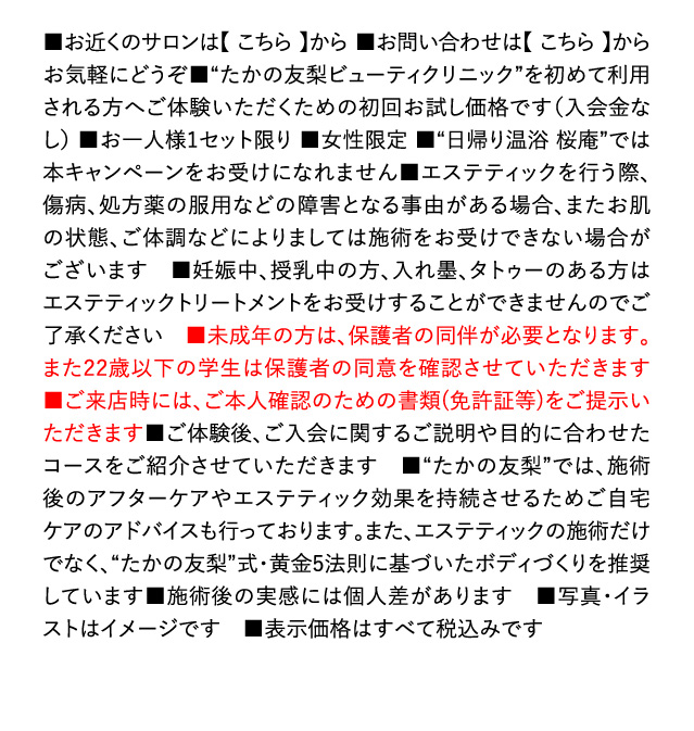 ■お近くのサロンは【こちら】から ■お問い合わせは【こちら】からお気軽にどうぞ■“たかの友梨ビューティクリニック”を始めて利用される方へご体験いただくための初回お試し価格です（入会金なし） ■お一人様1セット限り ■女性限定 ■“日帰り温浴 桜庵”では本キャンペーンをお受けになれません■エステティックを行う際、傷病、処方薬の服用などの障害となる事由がある場合、またお肌の状態、ご体調などによりましては施術をお受けできない場合がございます ■妊娠中、授乳中の方、入れ墨、タトゥーのある方はエステティックトリートメントをお受けできませんのでご了承ください ■未成年の方は、保護者の同伴が必要となります。また、22歳以下の学生は保護者の同意を確認させていただきます ■ご来店時には、ご本人確認のための書類（免許証等）をご提示いただきます■ご体験後、ご入会に関するご説明や目的に合わせたコースをご紹介させていただきます ■“たかの友梨”では、施術後のアフターケアやエステティック効果を持続させるためご自宅ケアのアドバイスも行っております。また、エステティックの施術だけでなく、“たかの友梨”式・黄金5法則に基づいたボディづくりを推奨しています■施術後の実感には個人差があります ■写真・イラストはイメージです ■表示価格はすべて税込みです