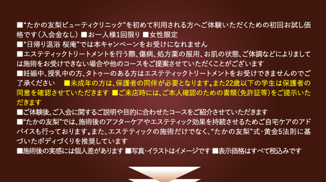 ■“たかの友梨ビューティクリニック”を初めて利用される方へご体験いただくための初回お試し価格です(入会金なし) ■お一人様1セット限り ■女性限定
■“日帰り温浴 桜庵”では本キャンペーンをお受けになれません
■エステティックを行う際、傷病、処方薬の服用、お肌の状態、ご体調などによりましては施術をお受けできない場合や他のコースをご提案させていただくことがございます
■妊娠中、授乳中の方、タトゥーのある方はエステティックトリートメントをお受けできませんのでご了承ください ■未成年の方は、保護者の同伴が必要となります。また22歳以下の学生は保護者の同意を確認させていただきます ■ご来店時には、ご本人確認のための書類(免許証等)をご提示いただきます
■ご体験後、ご入会に関するご説明や目的に合わせたコースをご紹介させていただきます
■“たかの友梨”では、施術後のアフターケアやエステティック効果を持続させるためご自宅ケアのアドバイスも行っております。また、エステティックの施術だけでなく、“たかの友梨”式・黄金5法則に基づいたボディづくりを推奨しています
■施術後の実感には個人差があります ■写真・イラストはイメージです ■表示価格はすべて税込みです