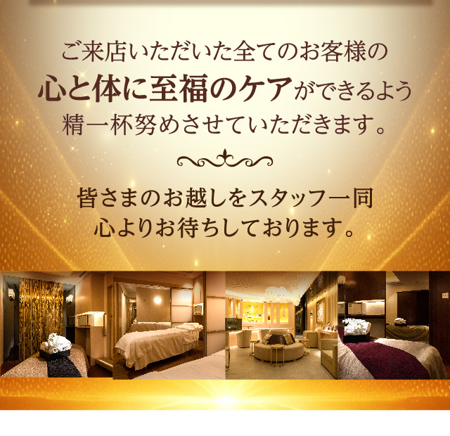 ご来店いただいた全てのお客様の心と体に至福のケアができるよう精一杯努めさせていただきます。皆さまのお越しをスタッフ一同心よりお待ちしております。