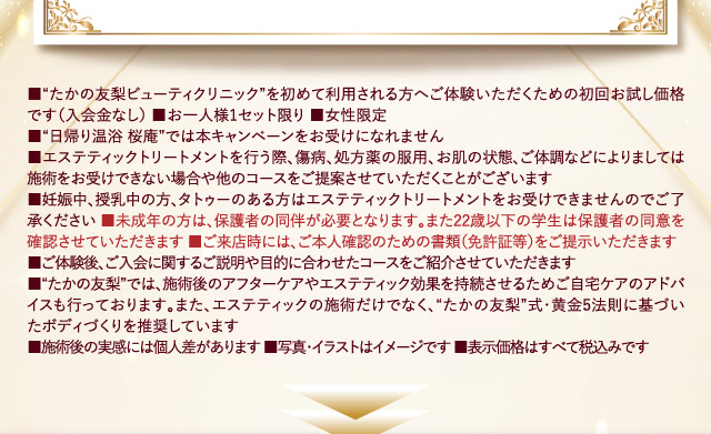 ■“たかの友梨ビューティクリニック”を初めて利用される方へご体験いただくための初回お試し価格です(入会金なし) ■お一人様1セット限り ■女性限定 
        ■“日帰り温浴 桜庵”では本キャンペーンをお受けになれません
        ■エステティックを行う際、傷病、処方薬の服用、お肌の状態、ご体調などによりましては施術をお受けできない場合や他のコースをご提案させていただくことがございます 
        ■妊娠中、授乳中の方、タトゥーのある方はエステティックトリートメントをお受けできませんのでご了承ください ■未成年の方は、保護者の同伴が必要となります。また22歳以下の学生は保護者の同意を確認させていただきます ■ご来店時には、ご本人確認のための書類(免許証等)をご提示いただきます
        ■ご体験後、ご入会に関するご説明や目的に合わせたコースをご紹介させていただきます 
        ■“たかの友梨”では、施術後のアフターケアやエステティック効果を持続させるためご自宅ケアのアドバイスも行っております。また、エステティックの施術だけでなく、“たかの友梨”式・黄金5法則に基づいたボディづくりを推奨しています
        ■施術後の実感には個人差があります ■写真・イラストはイメージです ■表示価格はすべて税込みです