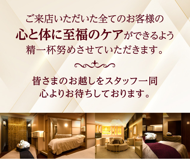 ご来店いただいた全てのお客様の心と体に至福のケアができるよう精一杯努めさせていただきます。皆さまのお越しをスタッフ一同心よりお待ちしております。