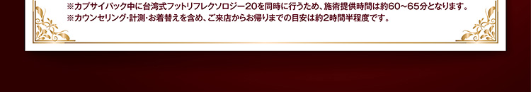 ※カプサイパック中に台湾式フットリフレクソロジー20を同時に行うため、施術提供時間は約60〜65分となります。
※カウンセリング・計測・お着替えを含め、ご来店からお帰りまでの目安は約2時間です。