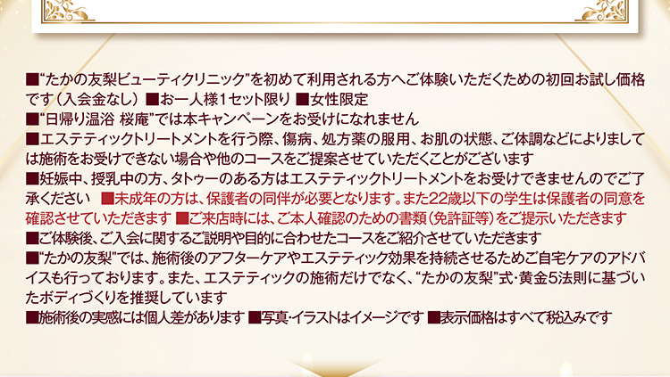 ■“たかの友梨ビューティクリニック”を初めて利用される方へご体験いただくための初回お試し価格です(入会金なし) ■お一人様1セット限り ■女性限定
■“日帰り温浴 桜庵”では本キャンペーンをお受けになれません
■エステティックを行う際、傷病、処方薬の服用、お肌の状態、ご体調などによりましては施術をお受けできない場合や他のコースをご提案させていただくことがございます
■妊娠中、授乳中の方、タトゥーのある方はエステティックトリートメントをお受けできませんのでご了承ください ■未成年の方は、保護者の同伴が必要となります。また22歳以下の学生は保護者の同意を確認させていただきます ■ご来店時には、ご本人確認のための書類(免許証等)をご提示いただきます
■ご体験後、ご入会に関するご説明や目的に合わせたコースをご紹介させていただきます
■“たかの友梨”では、施術後のアフターケアやエステティック効果を持続させるためご自宅ケアのアドバイスも行っております。また、エステティックの施術だけでなく、“たかの友梨”式・黄金5法則に基づいたボディづくりを推奨しています
■施術後の実感には個人差があります ■写真・イラストはイメージです ■表示価格はすべて税込みです