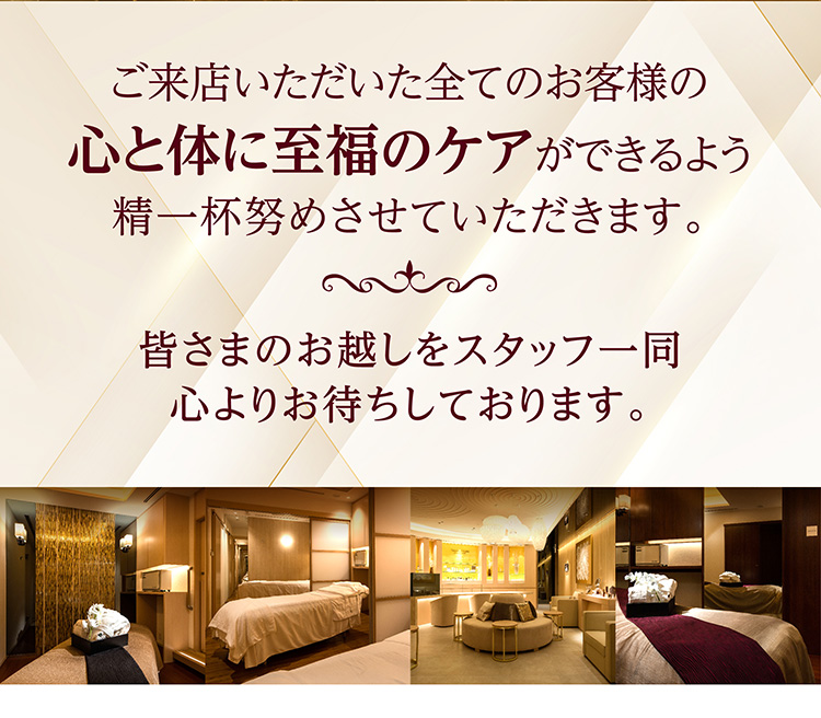 ご来店いただいた全てのお客様の心と体に至福のケアができるよう精一杯努めさせていただきます。皆さまのお越しをスタッフ一同心よりお待ちしております。