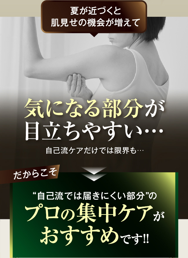 夏が近づくと肌見せの機会が増えて
        気になる部分が目立ちやすい
        自己流ケアだけでは限界も
        だからこそ“自己流では届きにくい部分”のプロの集中ケアがおすすめです！！