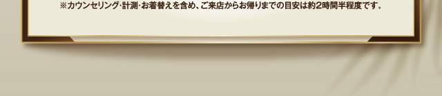 ※カウンセリング・計測・お着替えを含め、ご来店からお帰りまでの目安は約2時間です。