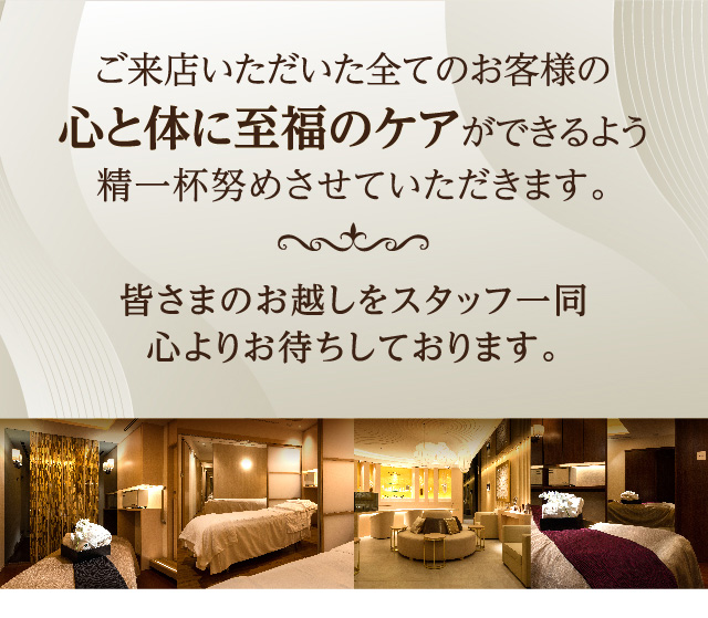 ご来店いただいた全てのお客様の心と体に至福のケアができるよう精一杯努めさせていただきます。皆さまのお越しをスタッフ一同心よりお待ちしております。