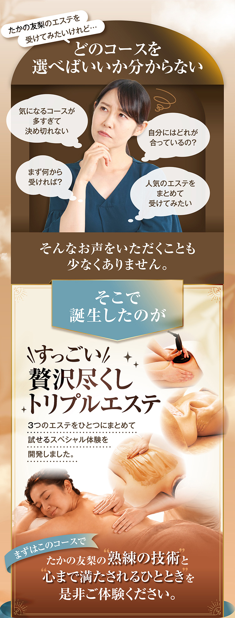 たかの友梨のエステを
受けてみたいけれど…
どのコースを選べばいいかわからない
気になるコースが多すぎて決められない
まず何から受ければ?
自分にはどれが合っているの?
人気のエステをまとめて受けてみたい
そんなお声をいただくことも少なくありません
そこで、誕生したのが
すっごい贅沢尽くしトリプルエステ
3つのエステを1つにまとめて試せるスペシャル体験を開発しました
まずは、このコースで、たかの友梨の熟練の技術と心まで満たされるひとときをぜひご体験ください