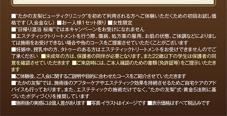 ■“たかの友梨ビューティクリニック”を初めて利用される方へご体験いただくための初回お試し価格です(入会金なし) ■お一人様1セット限り ■女性限定
■“日帰り温浴 桜庵”では本キャンペーンをお受けになれません
■エステティックを行う際、傷病、処方薬の服用、お肌の状態、ご体調などによりましては施術をお受けできない場合や他のコースをご提案させていただくことがございます
■妊娠中、授乳中の方、タトゥーのある方はエステティックトリートメントをお受けできませんのでご了承ください ■未成年の方は、保護者の同伴が必要となります。また22歳以下の学生は保護者の同意を確認させていただきます ■ご来店時には、ご本人確認のための書類(免許証等)をご提示いただきます
■ご体験後、ご入会に関するご説明や目的に合わせたコースをご紹介させていただきます
■“たかの友梨”では、施術後のアフターケアやエステティック効果を持続させるためご自宅ケアのアドバイスも行っております。また、エステティックの施術だけでなく、“たかの友梨”式・黄金5法則に基づいたボディづくりを推奨しています
■施術後の実感には個人差があります ■写真・イラストはイメージです ■表示価格はすべて税込みです