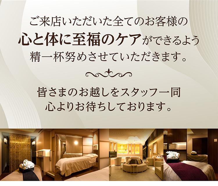 ご来店いただいた全てのお客様の心と体に至福のケアができるよう精一杯努めさせていただきます。皆さまのお越しをスタッフ一同心よりお待ちしております。