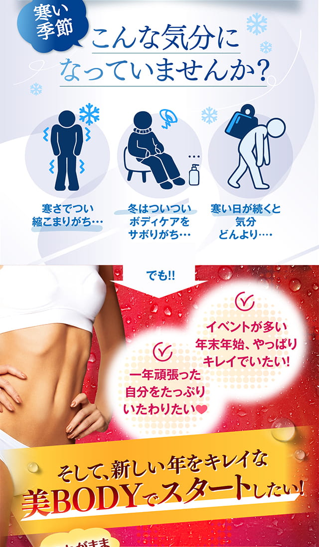 寒い季節こんな気分になっていませんか？　
        寒さでつい縮こまりがち　
        冬はついついボディケアをサボりがち　
        寒い日が続くと気分どんより　
        でも！　
        イベントが多い年末年始、やっぱりキレイでいたい！　
        一年頑張った自分をたっぷりいたわりたい　
        そして、新しい年をキレイな美BODYでスタートしたい！