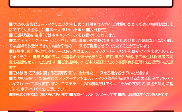 ■“たかの友梨ビューティクリニック”を初めて利用される方へご体験いただくための初回お試し価格です（入会金なし） ■お一人様1セット限り ■女性限定
        ■“日帰り温浴 桜庵”では本キャンペーンをお受けになれません
        ■エステティックを行う際、傷病、処方薬の服用、お肌の状態、ご体調などによりましては施術をお受けできない場合や他のコースをご提案させていただくことがございます 
        ■妊娠中、授乳中の方、タトゥーのある方はエステティックトリートメントをお受けできませんのでご了承ください ■未成年の方は、保護者の同伴が必要となります。また22歳以下の学生は保護者の同意を確認させていただきます ■ご来店時には、ご本人確認のための書類（免許証等）をご提示いただきます
        ■ご体験後、ご入会に関するご説明や目的に合わせたコースをご紹介させていただきます 
        ■“たかの友梨”では、施術後のアフターケアやエステティック効果を持続させるためご自宅ケアのアドバイスも行っております。また、エステティックの施術だけでなく、“たかの友梨”式・黄金5法則に基づいたボディづくりを推奨しています
        ■施術後の実感には個人差があります ■写真・イラストはイメージです ■表示価格はすべて税込みです
