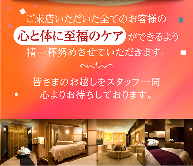 ご来店いただいた全てのお客様の心と体に至福のケアができるよう精一杯努めさせていただきます。皆さまのお越しをスタッフ一同心よりお待ちしております。