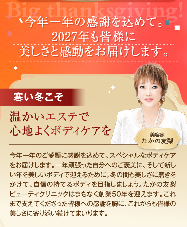今年一年のご愛顧に感謝を込めて2027年も皆様に美しさと感動をお届けします。。　
        寒い冬こそ温かいエステで心地よくボディケアを　
        今年一年のご愛顧に感謝を込めて、スペシャルなボディケアをお届けします。一年頑張った自分へのご褒美に、そして新しい年を美しいボディで迎えるために。冬の間も美しさに磨きをかけて、自信の持てるボディを目指しましょう。たかの友梨ビューティクリニックはまもなく創業50年を迎えます。これまで支えてくださった皆様への感謝を胸に、これからも皆様の美しさに寄り添い続けてまいります。