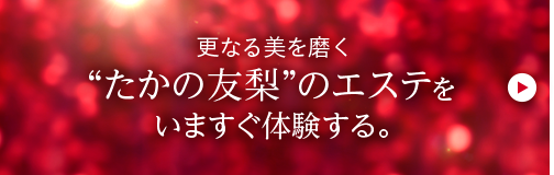 更なる美を磨く“たかの友梨”のエステをいますぐ体験する。