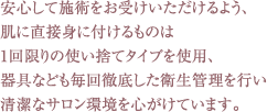 安心して施術をお受けいただけるよう、
肌に直接身に付けるものは
1回限りの使い捨てタイプを使用、
器具なども毎回徹底した衛生管理を行い
清潔なサロン環境を心がけています。