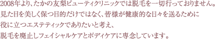 2008年より、たかの友梨ビューティクリニックでは脱毛を一切行っておりません。見た目を美しく保つ目的だけではなく、皆様が健康的な日々を送るために役に立つエステティックでありたいと考え、脱毛を廃止しフェイシャルケアとボディケアのみに専念しています。