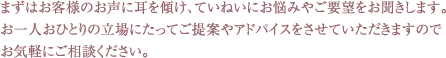 まずはお客様のお声に耳を傾け、ていねいにお悩みやご要望をお聞きします。
お一人おひとりの立場にたってご提案やアドバイスをさせていただきますので
お気軽にご相談ください。
