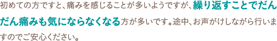 初めての方ですと、痛みを感じることが多いようですが、繰り返すことでだんだん痛みも気にならなくなる方が多いです。途中、お声がけしながら行いますのでご安心ください。