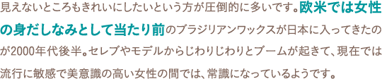 見えないところもきれいにしたいという方が圧倒的に多いです。欧米では女性の身だしなみとして当たり前のブラジリアンワックスが日本に入ってきたのが2000年代後半。セレブやモデルからじわりじわりとブームが起きて、現在では流行に敏感で美意識の高い女性の間では、常識になっているようです。