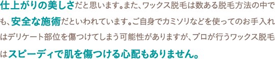 仕上がりの美しさだと思います。また、ワックス脱毛は数ある脱毛方法の中でも、安全な施術だといわれています。ご自身でカミソリなどを使ってのお手入れはデリケート部位を傷つけてしまう可能性がありますが、プロが行うワックス脱毛はスピーディで肌を傷つける心配もありません。