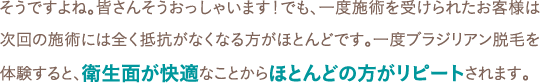 そうですよね。皆さんそうおっしゃいます！でも、一度施術を受けられたお客様は次回の施術には全く抵抗がなくなる方がほとんどです。一度ブラジリアン脱毛を体験すると、衛生面が快適なことからほとんどの方がリピートされます。