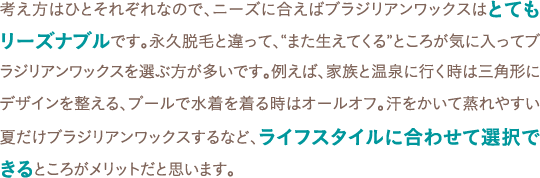 考え方はひとそれぞれなので、ニーズに合えばブラジリアンワックスはとてもリーズナブルです。永久脱毛と違って、“また生えてくる”ところが気に入ってブラジリアンワックスを選ぶ方が多いです。例えば、家族と温泉に行く時は三角形にデザインを整える、プールで水着を着る時はオールオフ。汗をかいて蒸れやすい夏だけブラジリアンワックスするなど、ライフスタイルに合わせて選択できるところがメリットだと思います。