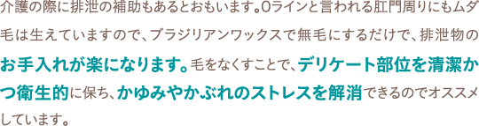 介護の際に排泄の補助もあるとおもいます。Oラインと言われる肛門周りにもムダ毛は生えていますので、ブラジリアンワックスで無毛にするだけで、排泄物のお手入れが楽になります。毛をなくすことで、デリケート部位を清潔かつ衛生的に保ち、かゆみやかぶれのストレスを解消できるのでオススメしています。